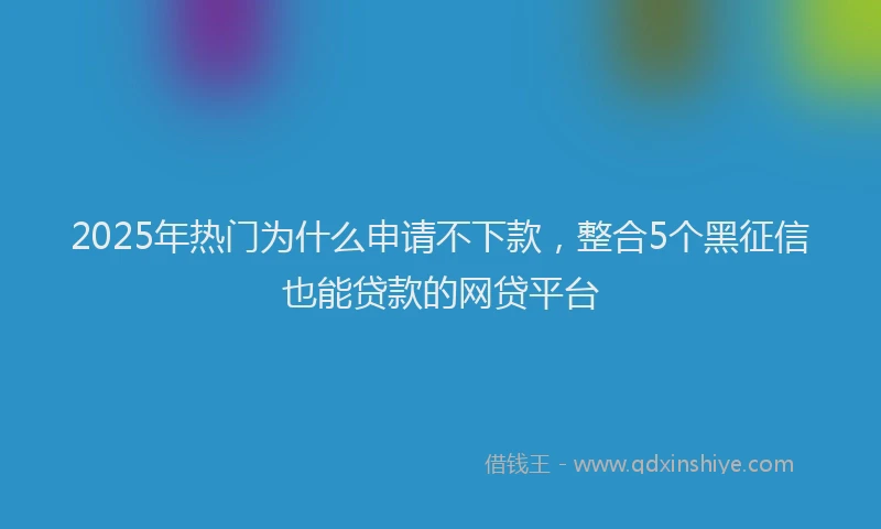 2025年热门为什么申请不下款，整合5个黑征信也能贷款的网贷平台
