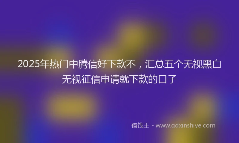 2025年热门中腾信好下款不，汇总五个无视黑白无视征信申请就下款的口子