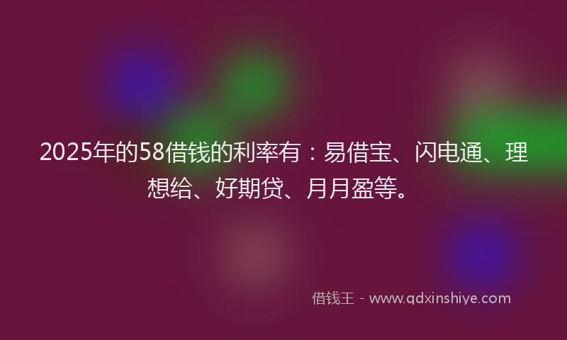 2025年的58借钱的利率有：易借宝、闪电通、理想给、好期贷、月月盈等。