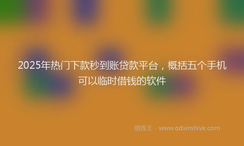 2025年热门下款秒到账贷款平台，概括五个手机可以临时借钱的软件
