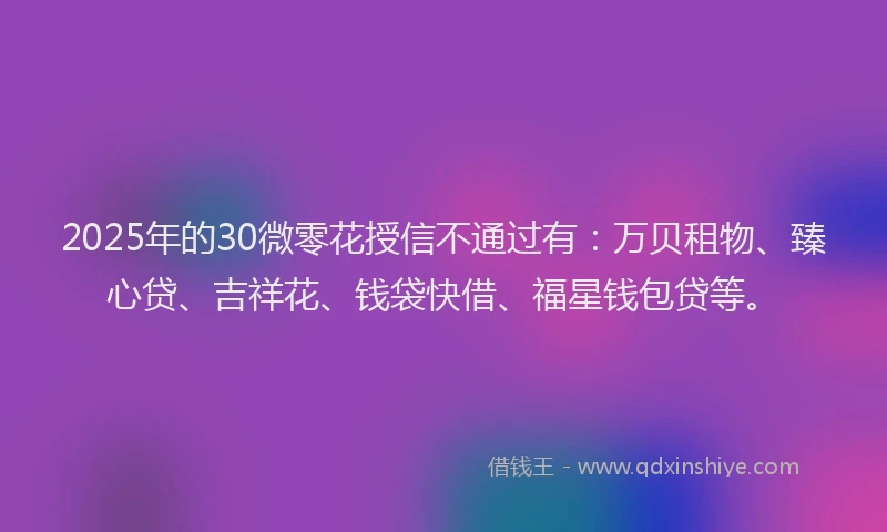 2025年的30微零花授信不通过有:万贝租物、臻心贷、吉祥花、钱袋快借、福星钱包贷等。