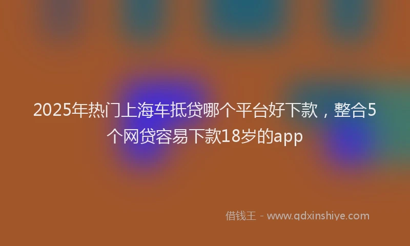 2025年热门上海车抵贷哪个平台好下款，整合5个网贷容易下款18岁的app