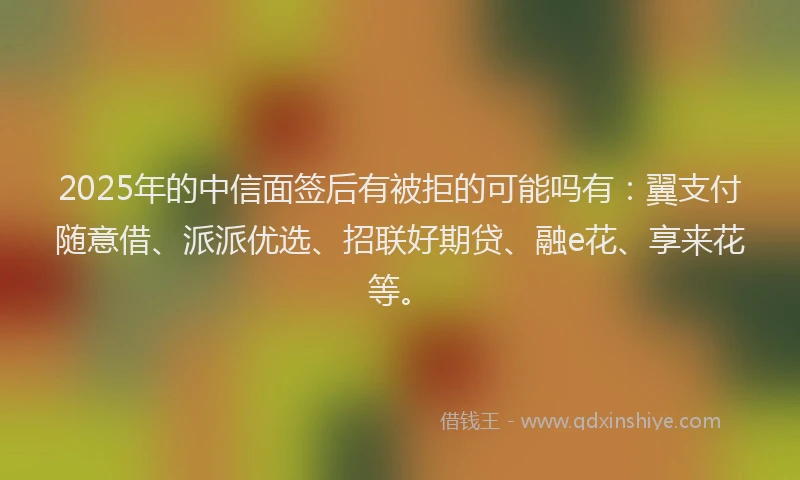 2025年的中信面签后有被拒的可能吗有：翼支付随意借、派派优选、招联好期贷、融e花、享来花等。
