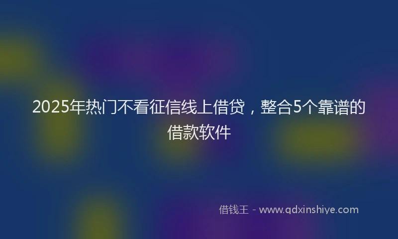 2025年热门不看征信线上借贷，整合5个靠谱的借款软件