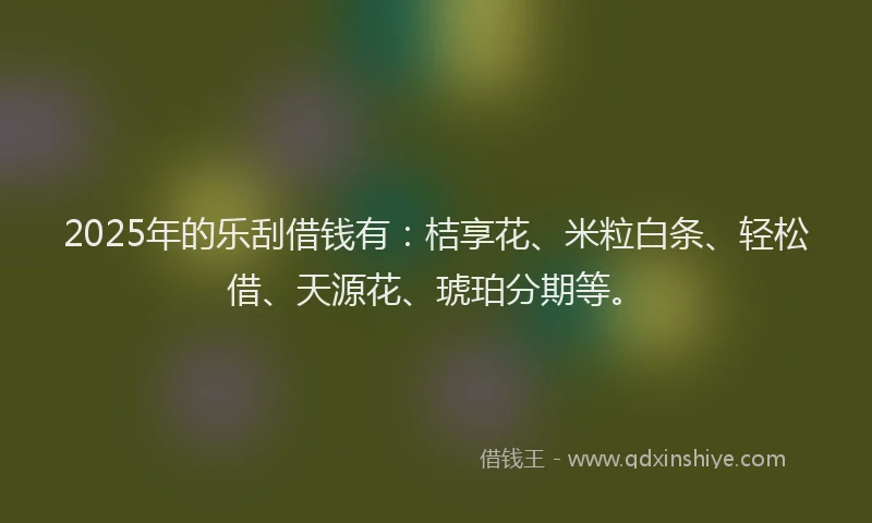 2025年的乐刮借钱有：桔享花、米粒白条、轻松借、天源花、琥珀分期等。