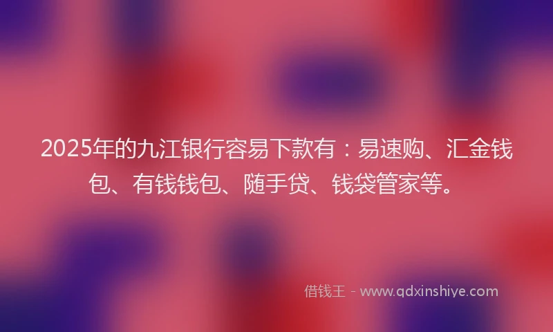 2025年的九江银行容易下款有：易速购、汇金钱包、有钱钱包、随手贷、钱袋管家等。