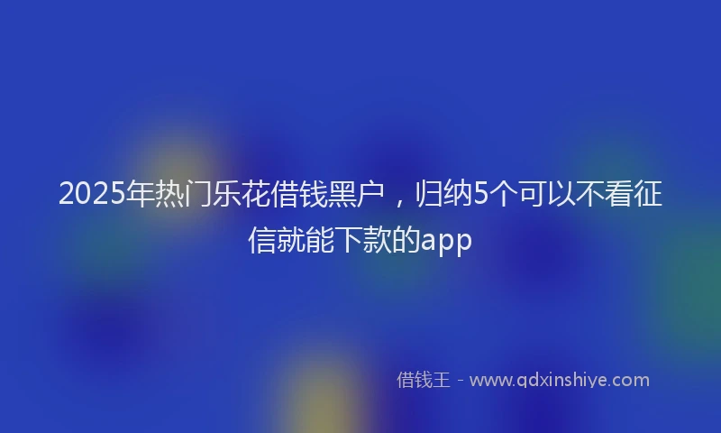 2025年热门乐花借钱黑户，归纳5个可以不看征信就能下款的app