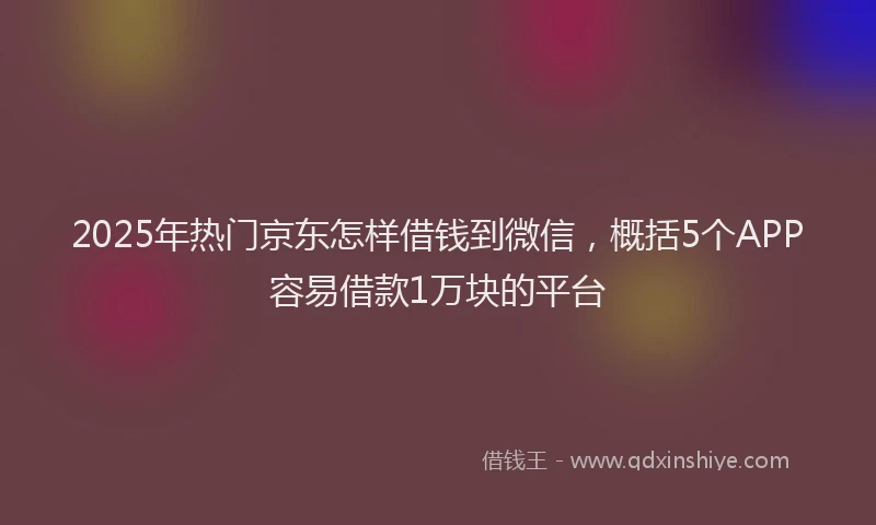 2025年热门京东怎样借钱到微信，概括5个APP容易借款1万块的平台