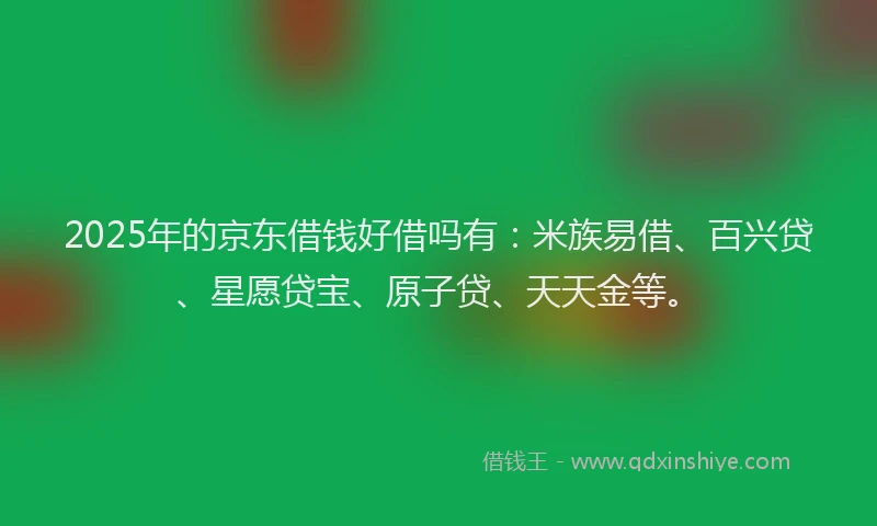 2025年的京东借钱好借吗有：米族易借、百兴贷、星愿贷宝、原子贷、天天金等。