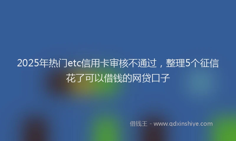 2025年热门etc信用卡审核不通过，整理5个征信花了可以借钱的网贷口子