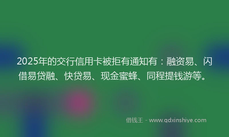 2025年的交行信用卡被拒有通知有：融资易、闪借易贷融、快贷易、现金蜜蜂、同程提钱游等。