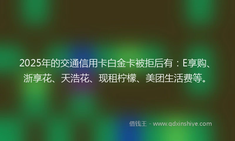 2025年的交通信用卡白金卡被拒后有：E享购、浙享花、天浩花、现租柠檬、美团生活费等。