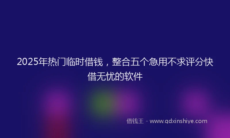 2025年热门临时借钱，整合五个急用不求评分快借无忧的软件