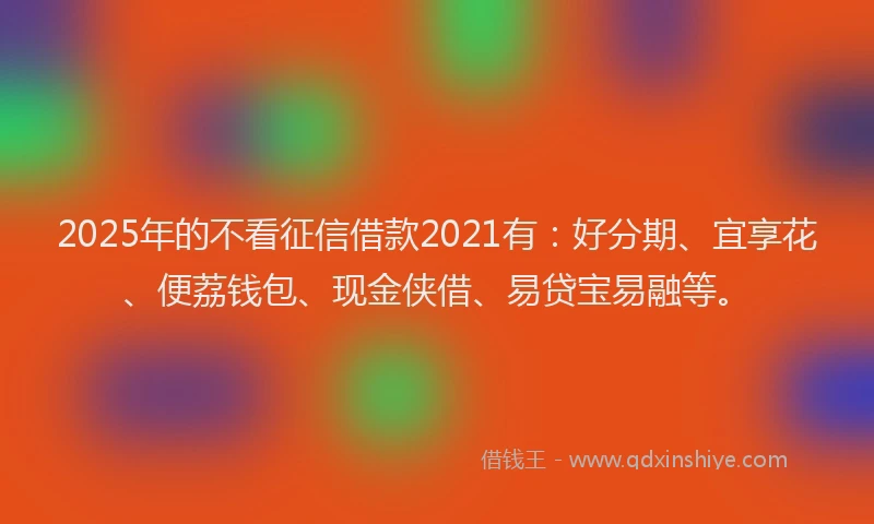 2025年的不看征信借款2021有：好分期、宜享花、便荔钱包、现金侠借、易贷宝易融等。
