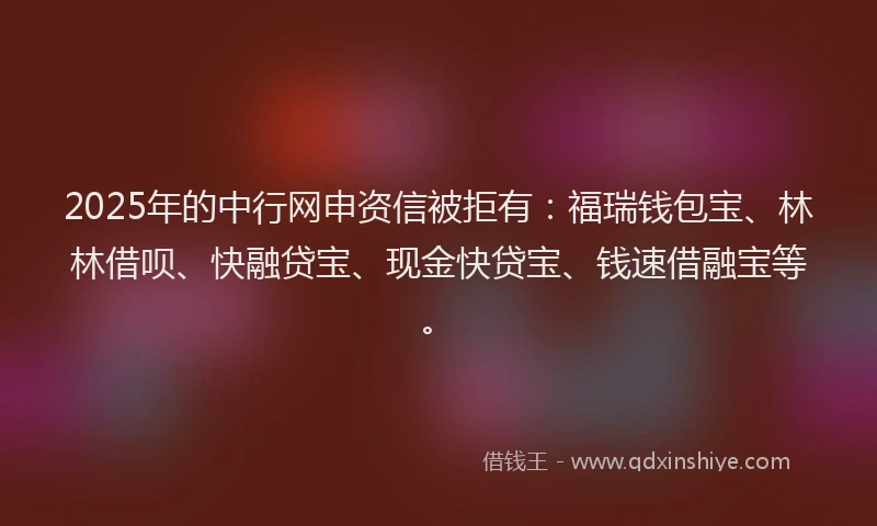 2025年的中行网申资信被拒有：福瑞钱包宝、林林借呗、快融贷宝、现金快贷宝、钱速借融宝等。