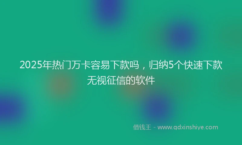 2025年热门万卡容易下款吗，归纳5个快速下款无视征信的软件