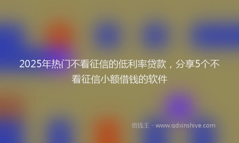 2025年热门不看征信的低利率贷款，分享5个不看征信小额借钱的软件