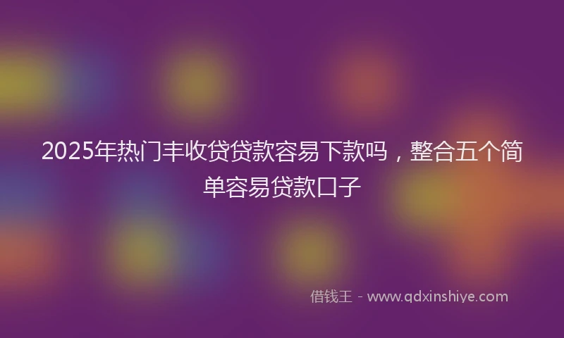 2025年热门丰收贷贷款容易下款吗，整合五个简单容易贷款口子