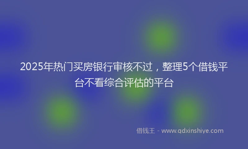 2025年热门买房银行审核不过，整理5个借钱平台不看综合评估的平台