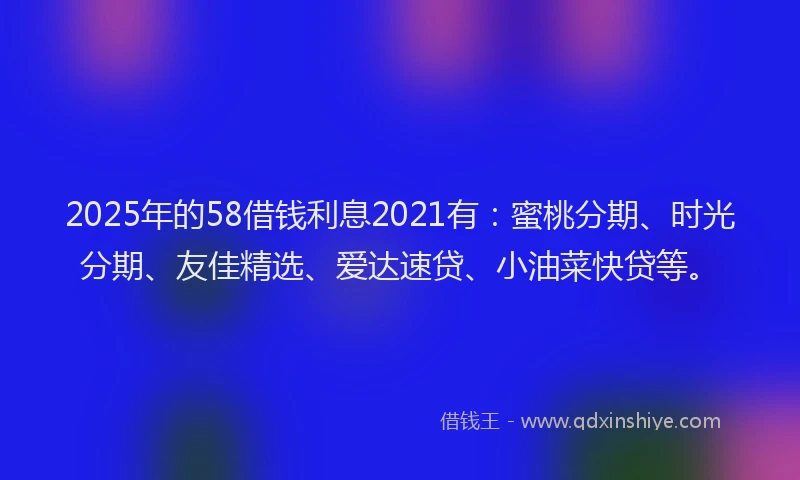 2025年的58借钱利息2021有：蜜桃分期、时光分期、友佳精选、爱达速贷、小油菜快贷等。