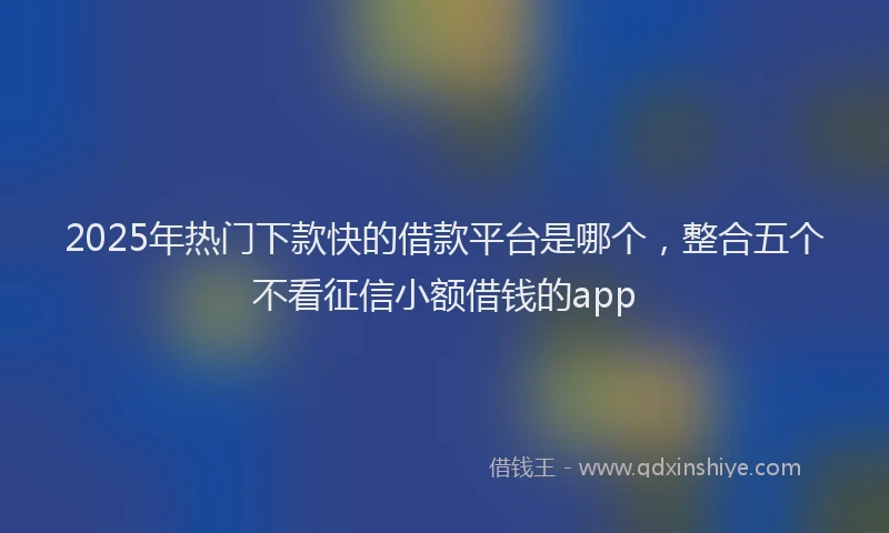 2025年热门下款快的借款平台是哪个，整合五个不看征信小额借钱的app