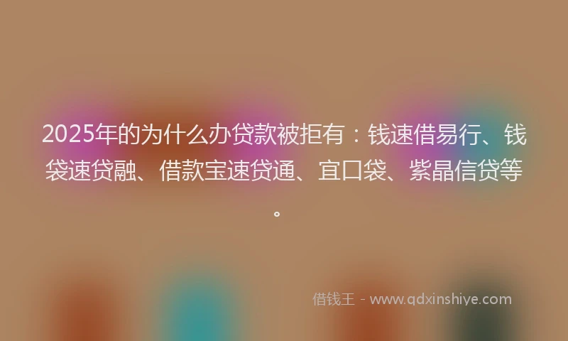 2025年的为什么办贷款被拒有：钱速借易行、钱袋速贷融、借款宝速贷通、宜口袋、紫晶信贷等。