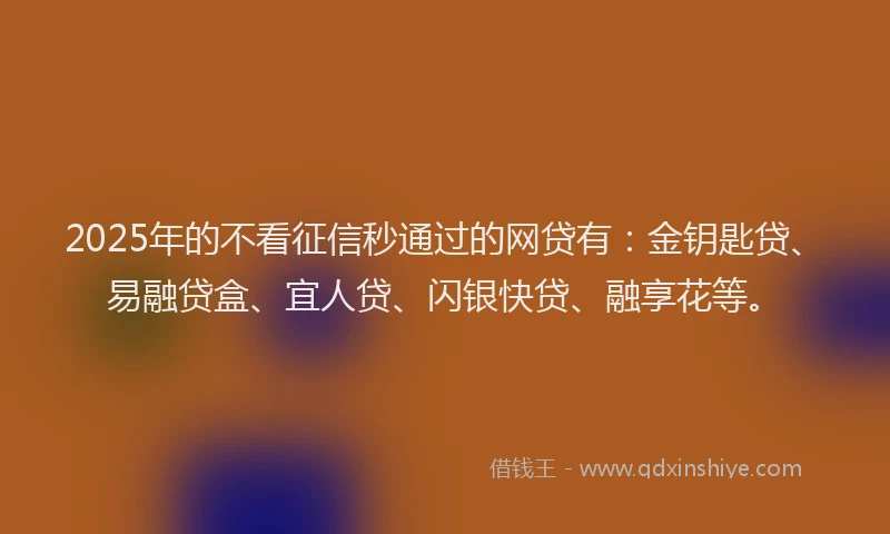 2025年的不看征信秒通过的网贷有：金钥匙贷、易融贷盒、宜人贷、闪银快贷、融享花等。