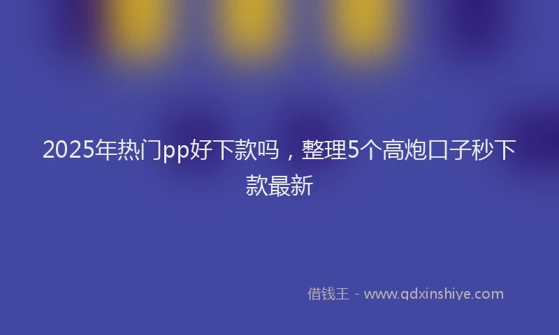 2025年热门pp好下款吗，整理5个高炮口子秒下款最新