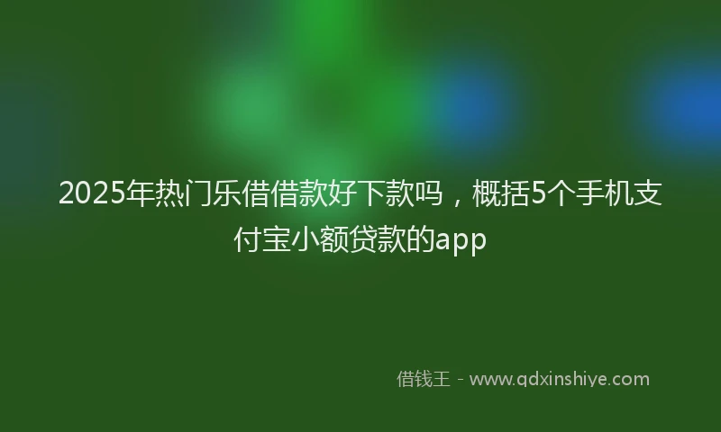 2025年热门乐借借款好下款吗，概括5个手机支付宝小额贷款的app