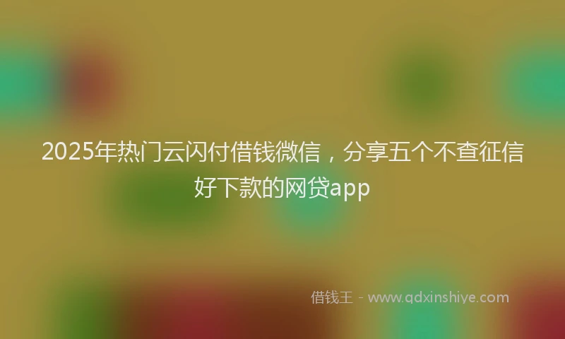 2025年热门云闪付借钱微信，分享五个不查征信好下款的网贷app