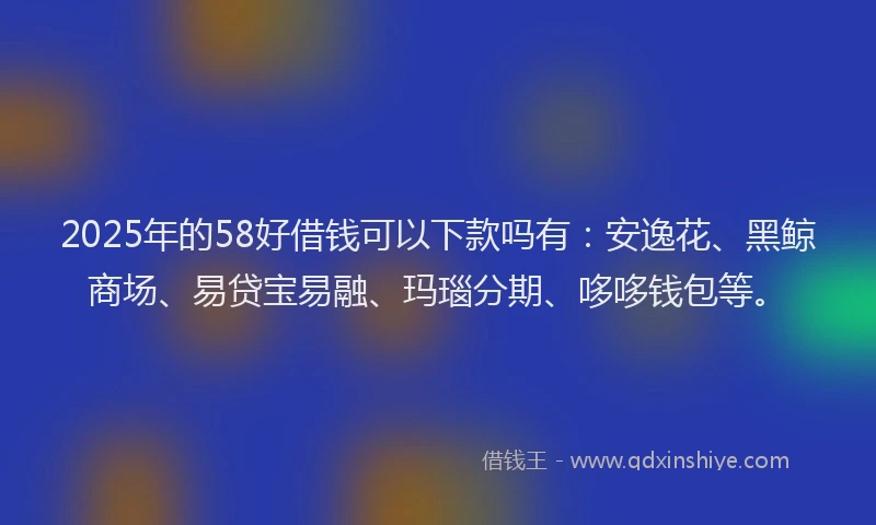 2025年的58好借钱可以下款吗有：安逸花、黑鲸商场、易贷宝易融、玛瑙分期、哆哆钱包等。