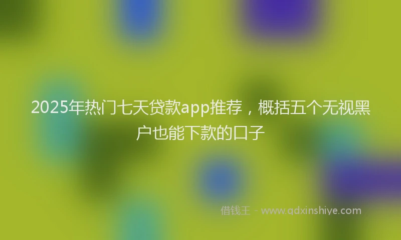 2025年热门七天贷款app推荐，概括五个无视黑户也能下款的口子