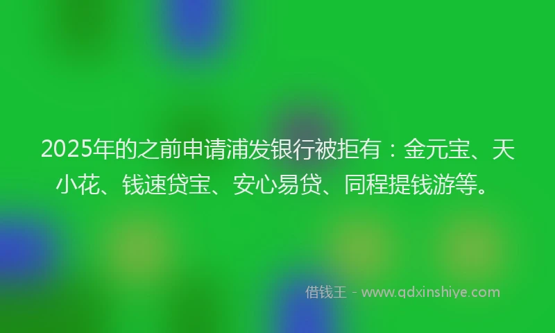 2025年的之前申请浦发银行被拒有：金元宝、天小花、钱速贷宝、安心易贷、同程提钱游等。