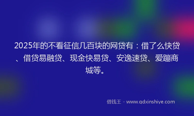 2025年的不看征信几百块的网贷有：借了么快贷、借贷易融贷、现金快易贷、安逸速贷、爱蹦商城等。