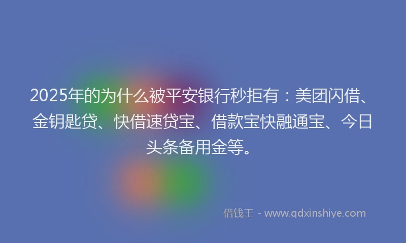 2025年的为什么被平安银行秒拒有：美团闪借、金钥匙贷、快借速贷宝、借款宝快融通宝、今日头条备用金等。