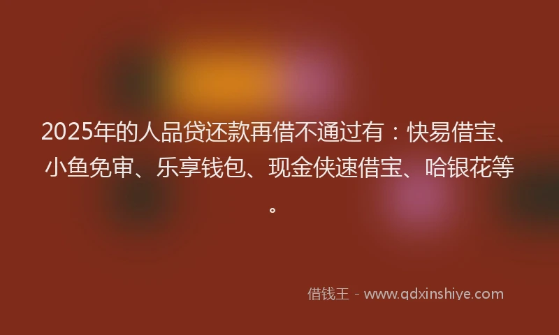 2025年的人品贷还款再借不通过有：快易借宝、小鱼免审、乐享钱包、现金侠速借宝、哈银花等。