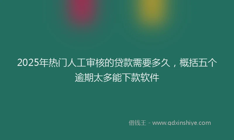 2025年热门人工审核的贷款需要多久，概括五个逾期太多能下款软件