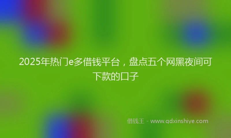 2025年热门e多借钱平台，盘点五个网黑夜间可下款的口子