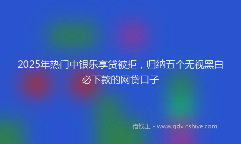 2025年热门中银乐享贷被拒，归纳五个无视黑白必下款的网贷口子