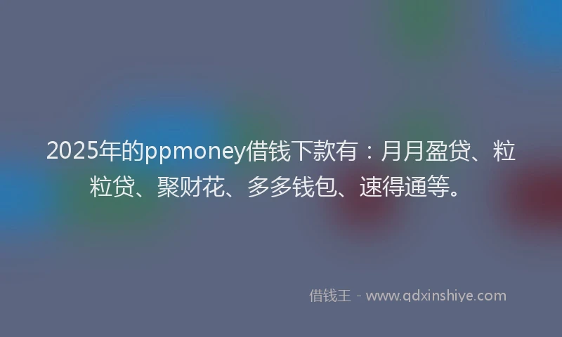 2025年的ppmoney借钱下款有：月月盈贷、粒粒贷、聚财花、多多钱包、速得通等。