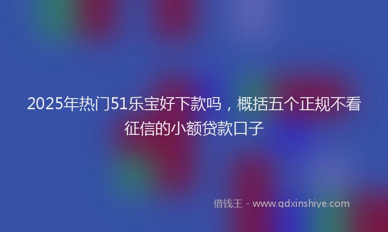 2025年热门51乐宝好下款吗，概括五个正规不看征信的小额贷款口子