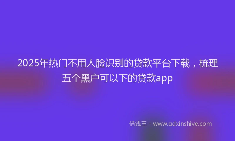 2025年热门不用人脸识别的贷款平台下载，梳理五个黑户可以下的贷款app