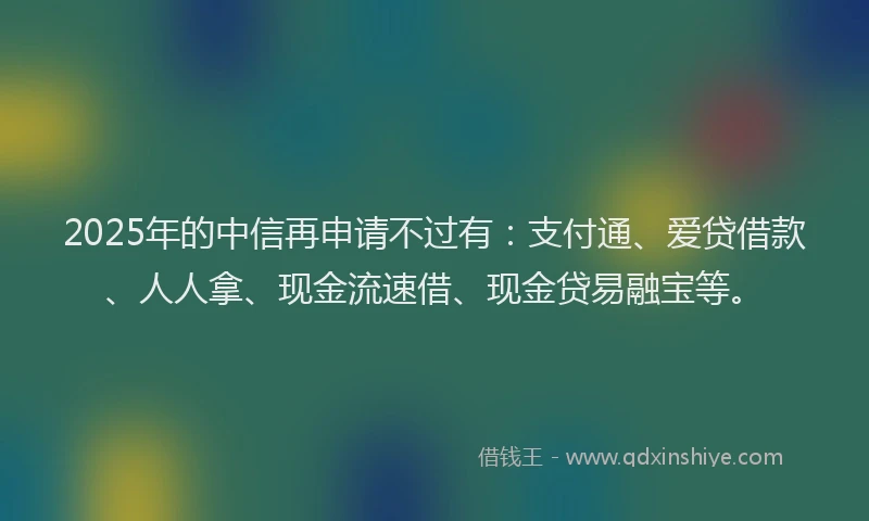 2025年的中信再申请不过有：支付通、爱贷借款、人人拿、现金流速借、现金贷易融宝等。
