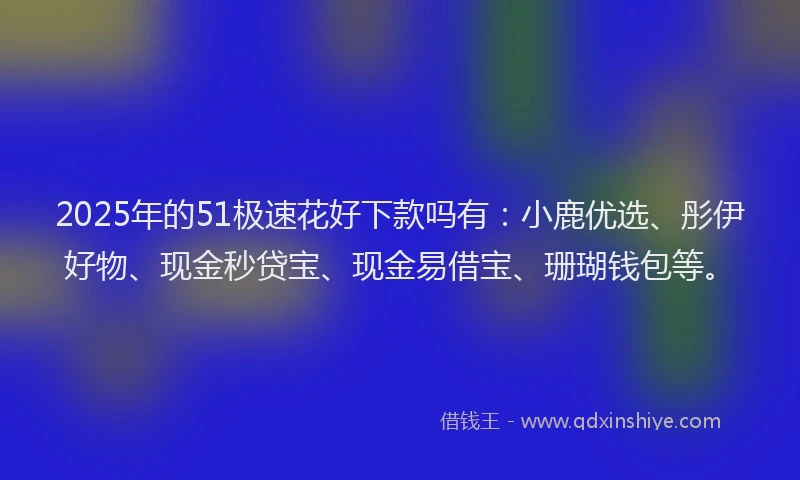 2025年的51极速花好下款吗有：小鹿优选、彤伊好物、现金秒贷宝、现金易借宝、珊瑚钱包等。
