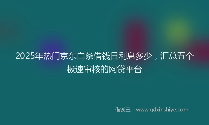 2025年热门京东白条借钱日利息多少，汇总五个极速审核的网贷平台