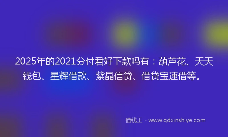 2025年的2021分付君好下款吗有：葫芦花、天天钱包、星辉借款、紫晶信贷、借贷宝速借等。