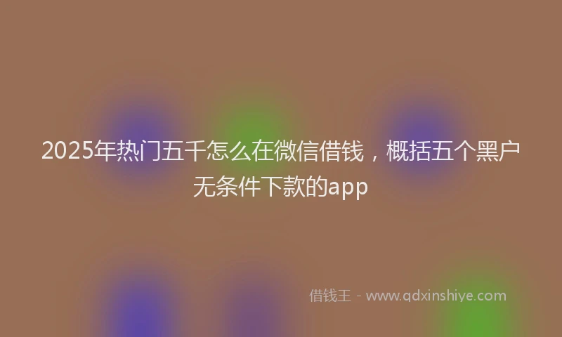 2025年热门五千怎么在微信借钱，概括五个黑户无条件下款的app
