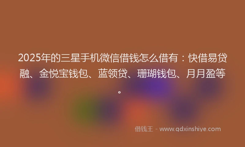2025年的三星手机微信借钱怎么借有：快借易贷融、金悦宝钱包、蓝领贷、珊瑚钱包、月月盈等。