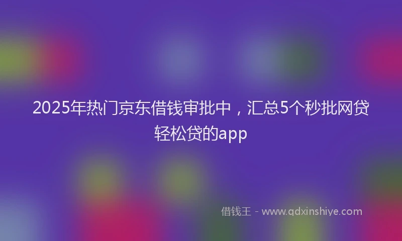 2025年热门京东借钱审批中，汇总5个秒批网贷轻松贷的app