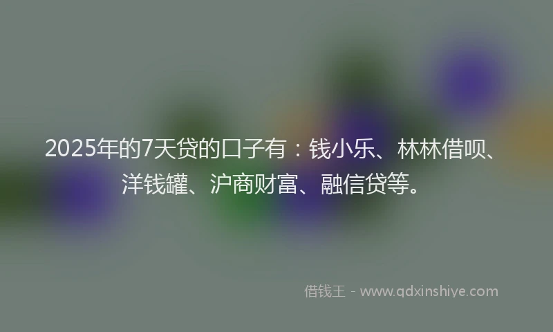2025年的7天贷的口子有：钱小乐、林林借呗、洋钱罐、沪商财富、融信贷等。